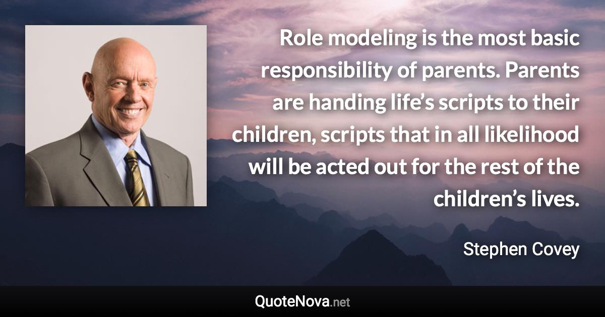 Role modeling is the most basic responsibility of parents. Parents are handing life’s scripts to their children, scripts that in all likelihood will be acted out for the rest of the children’s lives. - Stephen Covey quote