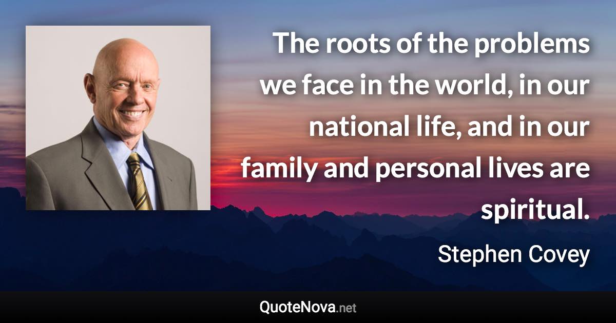 The roots of the problems we face in the world, in our national life, and in our family and personal lives are spiritual. - Stephen Covey quote