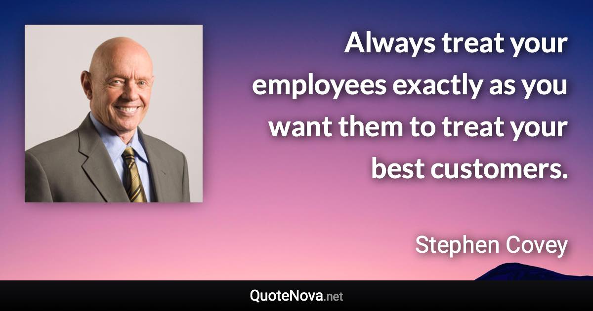 Always treat your employees exactly as you want them to treat your best customers. - Stephen Covey quote