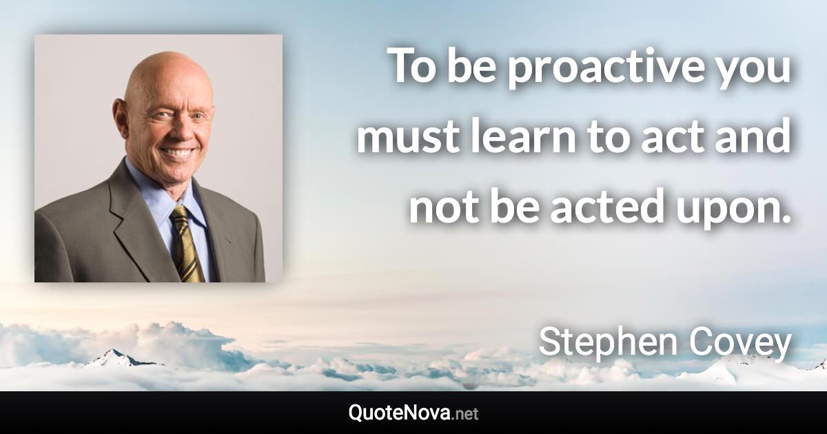 To be proactive you must learn to act and not be acted upon. - Stephen Covey quote