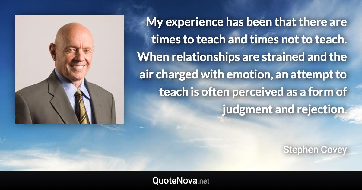 My experience has been that there are times to teach and times not to teach. When relationships are strained and the air charged with emotion, an attempt to teach is often perceived as a form of judgment and rejection. - Stephen Covey quote