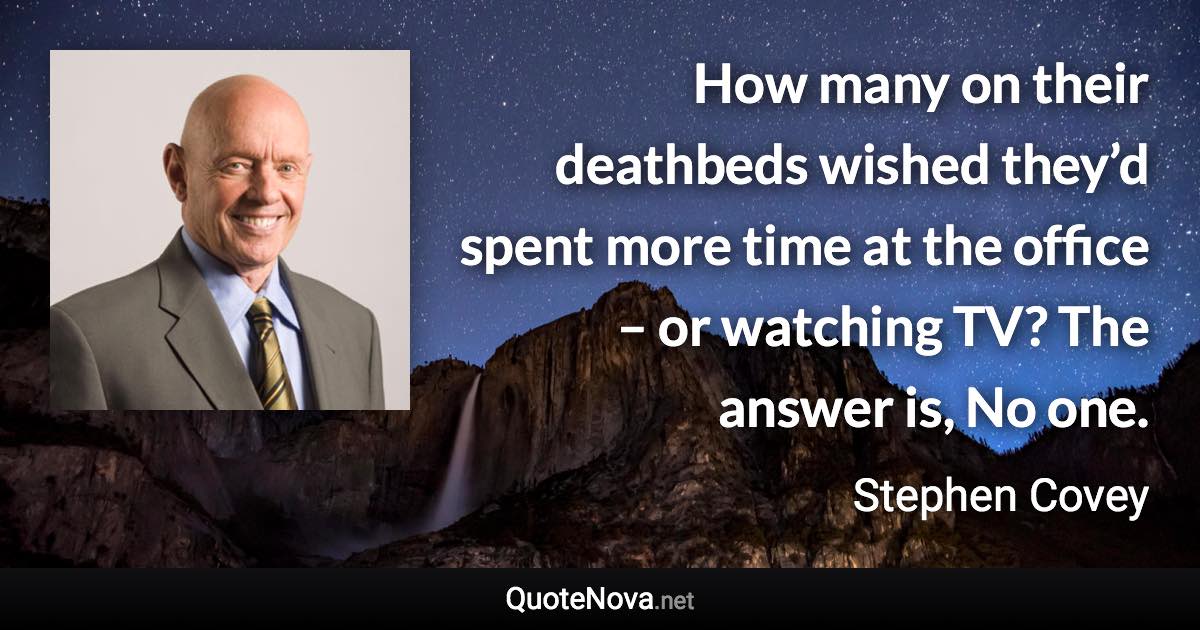 How many on their deathbeds wished they’d spent more time at the office – or watching TV? The answer is, No one. - Stephen Covey quote