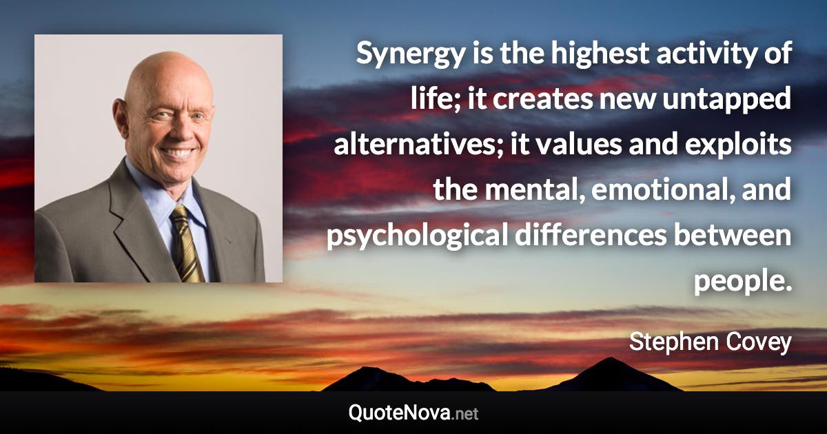 Synergy is the highest activity of life; it creates new untapped alternatives; it values and exploits the mental, emotional, and psychological differences between people. - Stephen Covey quote