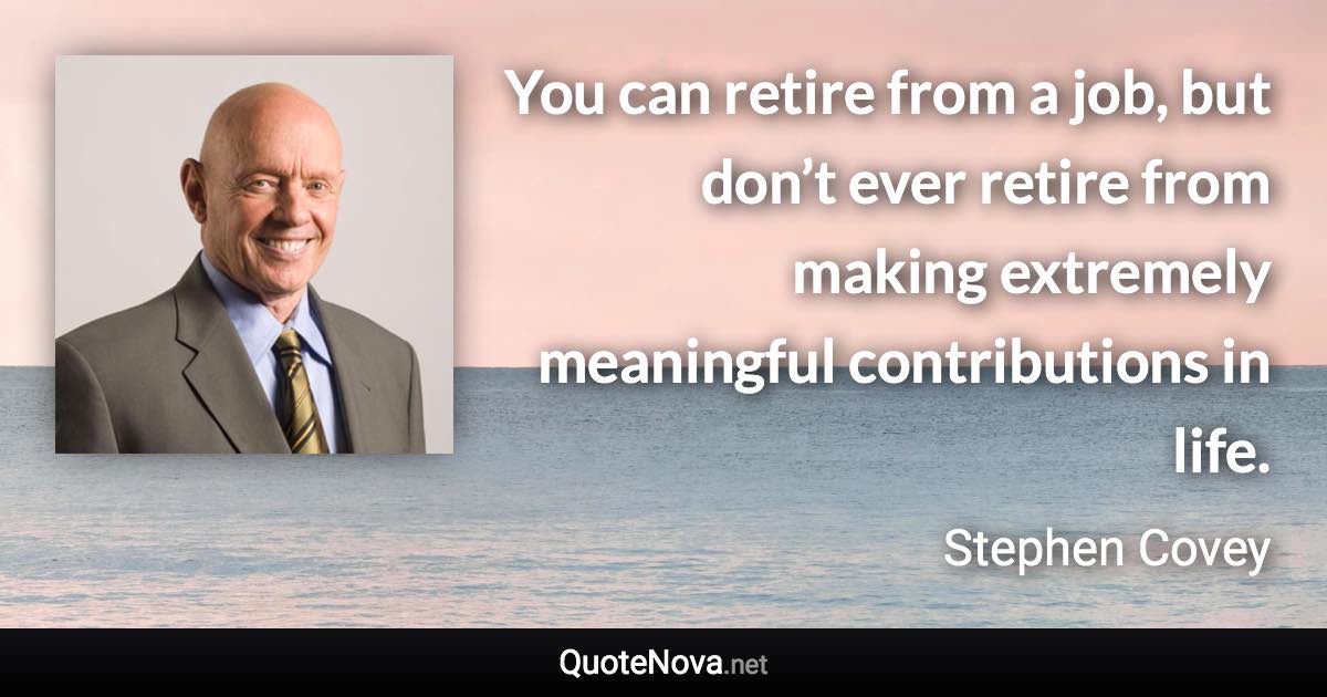 You can retire from a job, but don’t ever retire from making extremely meaningful contributions in life. - Stephen Covey quote