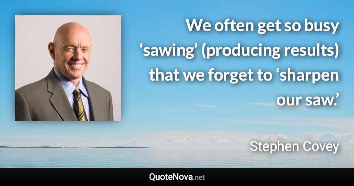 We often get so busy ‘sawing’ (producing results) that we forget to ‘sharpen our saw.’ - Stephen Covey quote