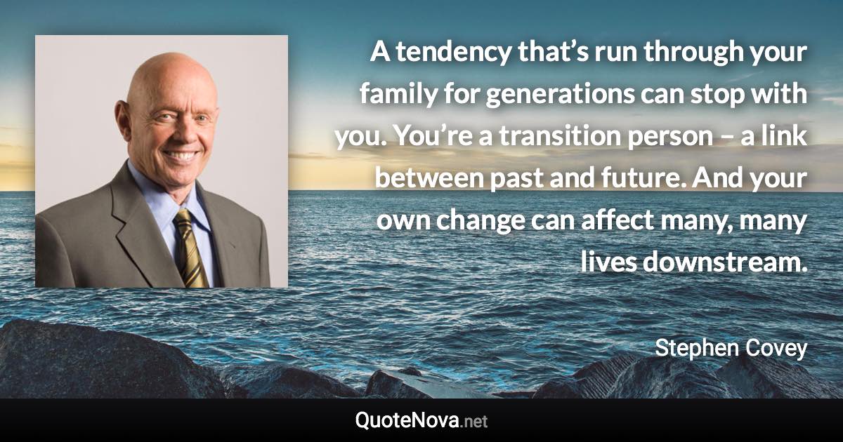 A tendency that’s run through your family for generations can stop with you. You’re a transition person – a link between past and future. And your own change can affect many, many lives downstream. - Stephen Covey quote