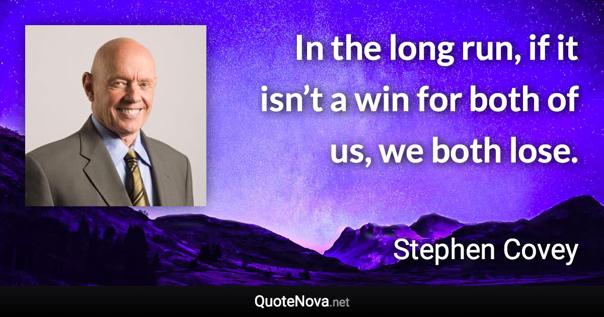 In the long run, if it isn’t a win for both of us, we both lose. - Stephen Covey quote