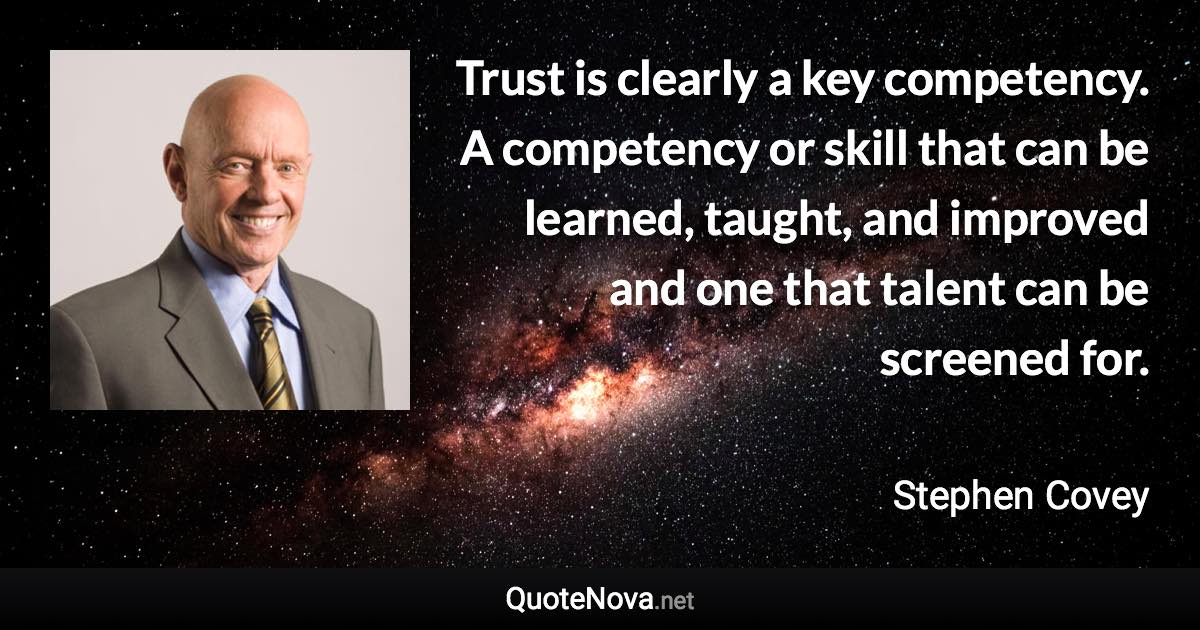 Trust is clearly a key competency. A competency or skill that can be learned, taught, and improved and one that talent can be screened for. - Stephen Covey quote