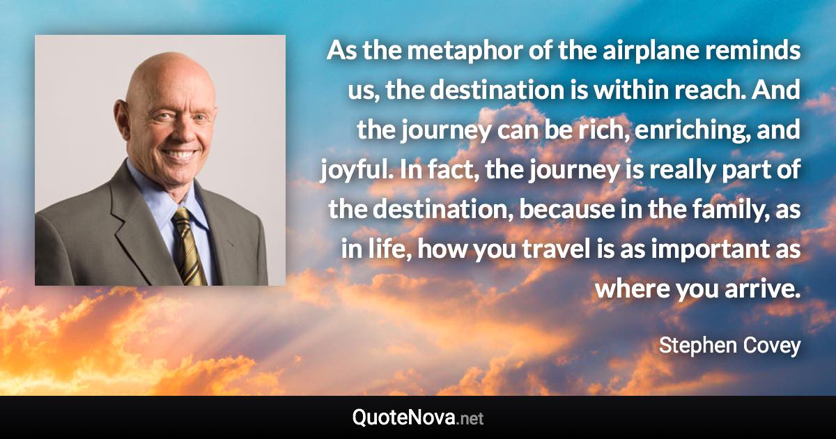 As the metaphor of the airplane reminds us, the destination is within reach. And the journey can be rich, enriching, and joyful. In fact, the journey is really part of the destination, because in the family, as in life, how you travel is as important as where you arrive. - Stephen Covey quote