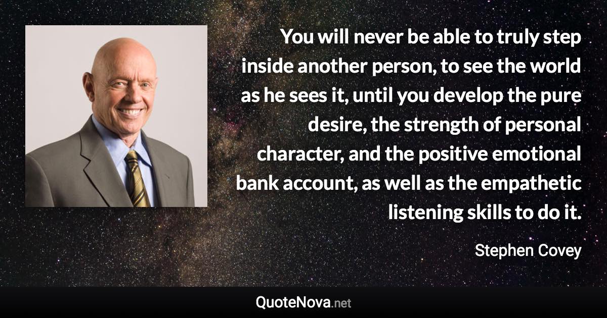 You will never be able to truly step inside another person, to see the world as he sees it, until you develop the pure desire, the strength of personal character, and the positive emotional bank account, as well as the empathetic listening skills to do it. - Stephen Covey quote