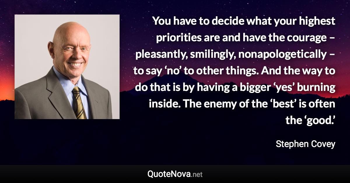 You have to decide what your highest priorities are and have the courage – pleasantly, smilingly, nonapologetically – to say ‘no’ to other things. And the way to do that is by having a bigger ‘yes’ burning inside. The enemy of the ‘best’ is often the ‘good.’ - Stephen Covey quote