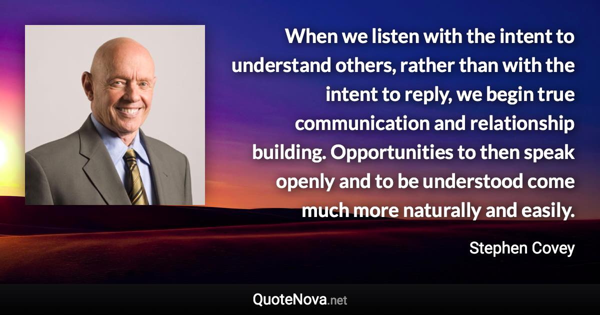 When we listen with the intent to understand others, rather than with the intent to reply, we begin true communication and relationship building. Opportunities to then speak openly and to be understood come much more naturally and easily. - Stephen Covey quote