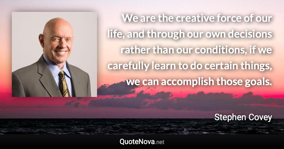 We are the creative force of our life, and through our own decisions rather than our conditions, if we carefully learn to do certain things, we can accomplish those goals. - Stephen Covey quote