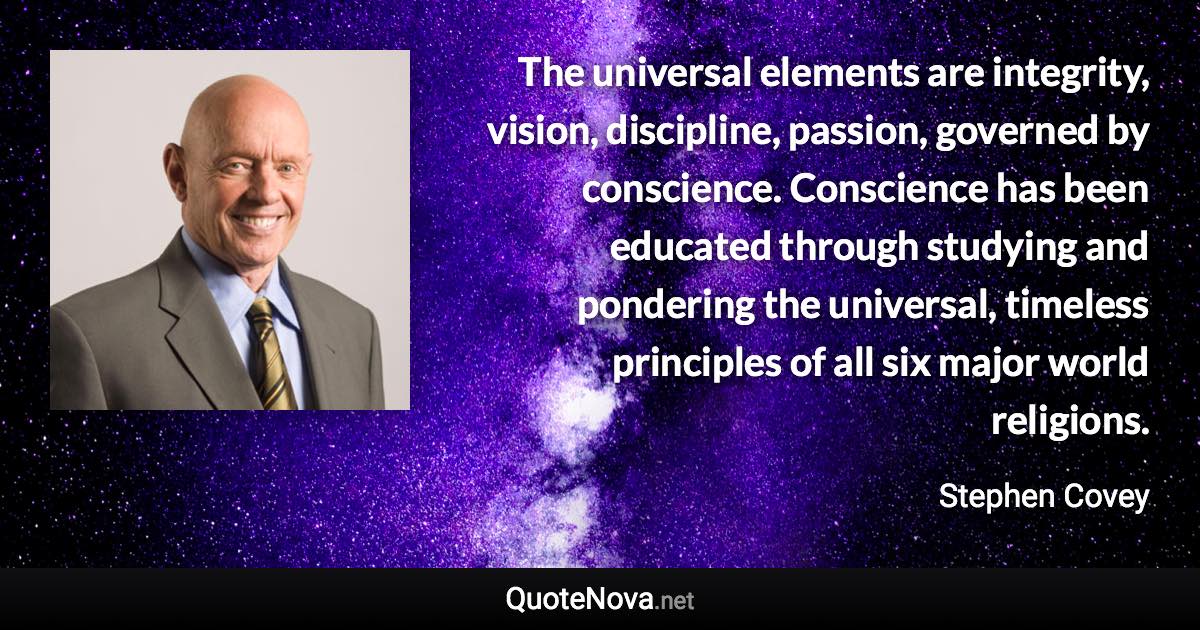 The universal elements are integrity, vision, discipline, passion, governed by conscience. Conscience has been educated through studying and pondering the universal, timeless principles of all six major world religions. - Stephen Covey quote