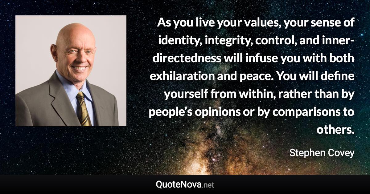 As you live your values, your sense of identity, integrity, control, and inner-directedness will infuse you with both exhilaration and peace. You will define yourself from within, rather than by people’s opinions or by comparisons to others. - Stephen Covey quote