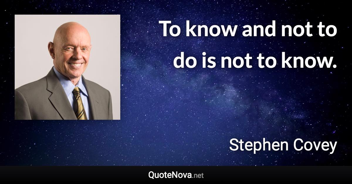 To know and not to do is not to know. - Stephen Covey quote