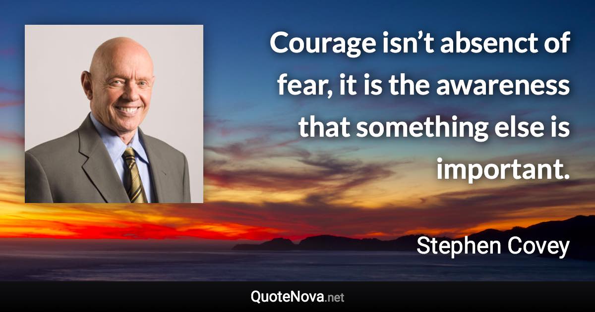 Courage isn’t absenct of fear, it is the awareness that something else is important. - Stephen Covey quote