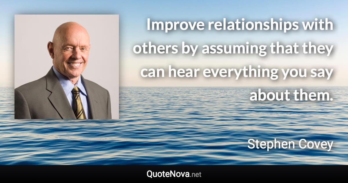 Improve relationships with others by assuming that they can hear everything you say about them. - Stephen Covey quote