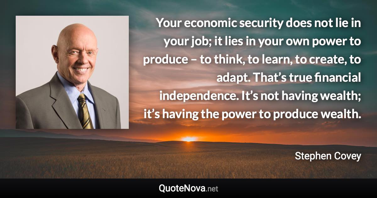 Your economic security does not lie in your job; it lies in your own power to produce – to think, to learn, to create, to adapt. That’s true financial independence. It’s not having wealth; it’s having the power to produce wealth. - Stephen Covey quote