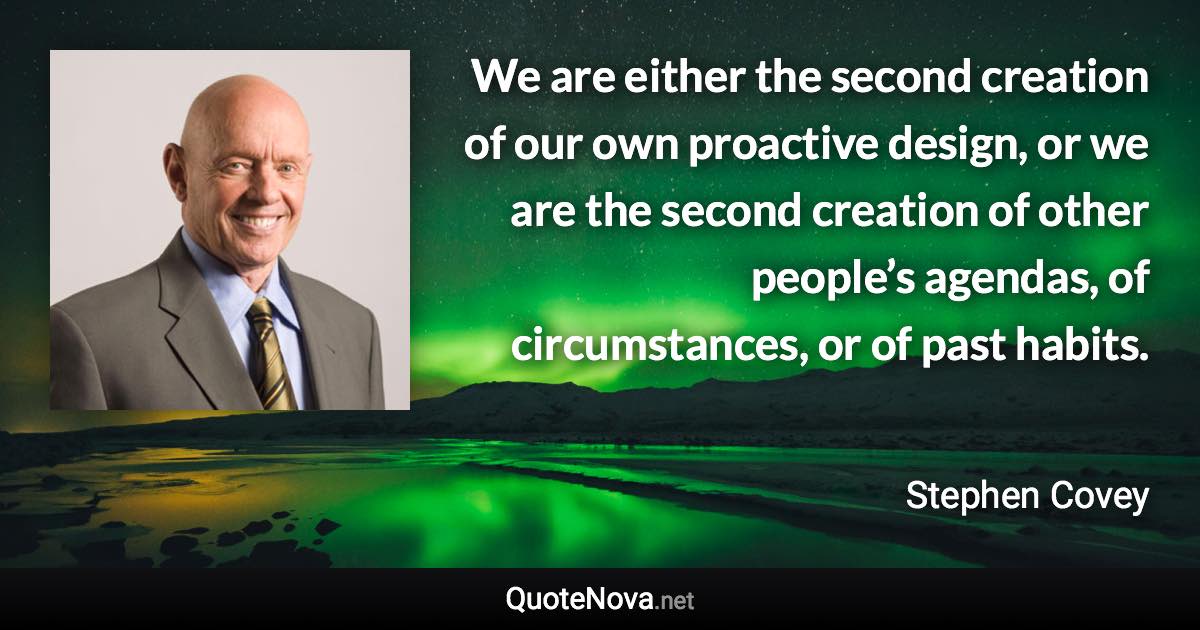 We are either the second creation of our own proactive design, or we are the second creation of other people’s agendas, of circumstances, or of past habits. - Stephen Covey quote