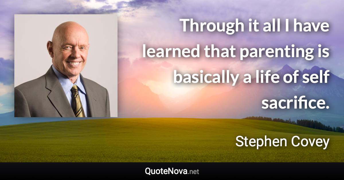 Through it all I have learned that parenting is basically a life of self sacrifice. - Stephen Covey quote