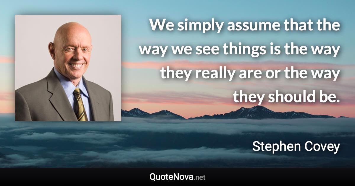 We simply assume that the way we see things is the way they really are or the way they should be. - Stephen Covey quote