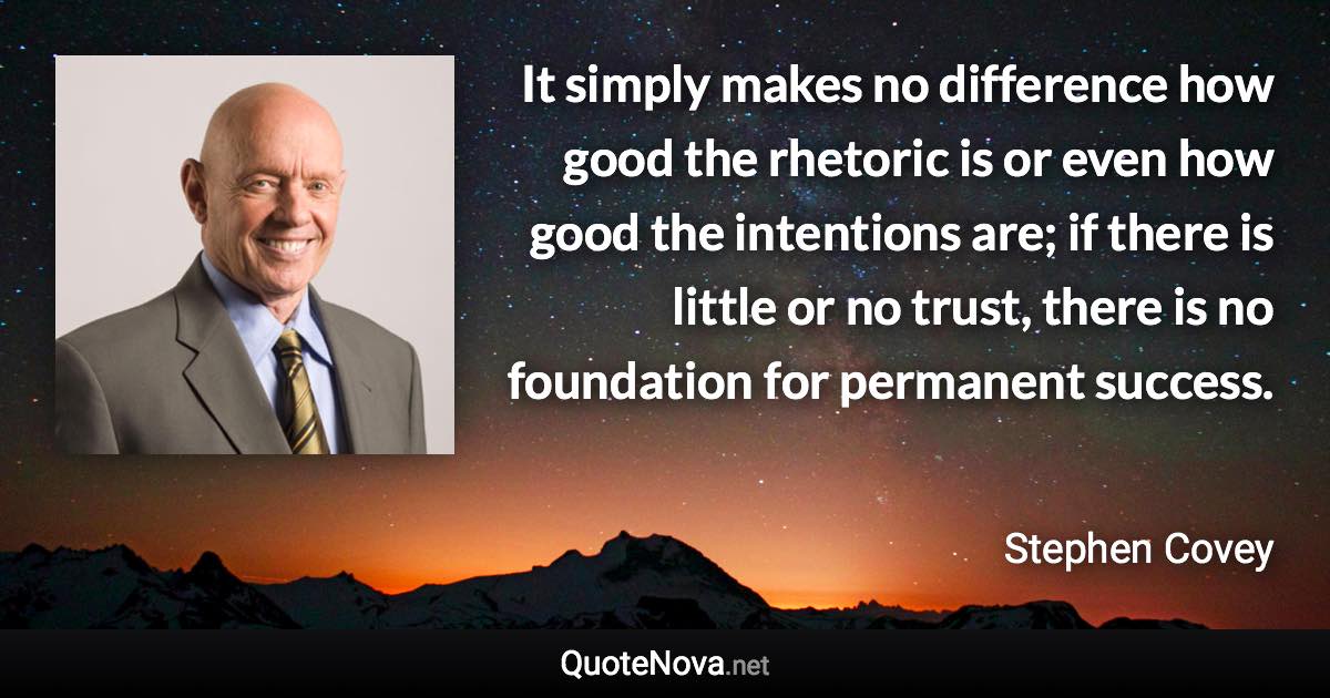 It simply makes no difference how good the rhetoric is or even how good the intentions are; if there is little or no trust, there is no foundation for permanent success. - Stephen Covey quote