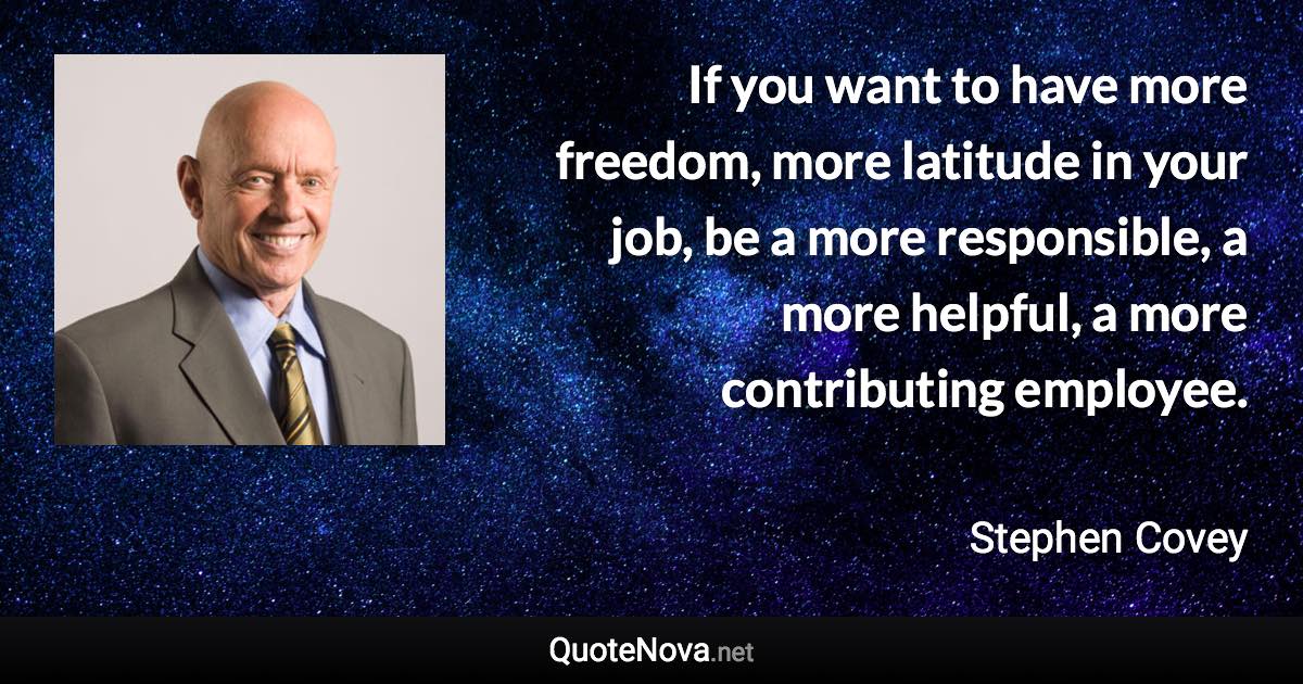 If you want to have more freedom, more latitude in your job, be a more responsible, a more helpful, a more contributing employee. - Stephen Covey quote