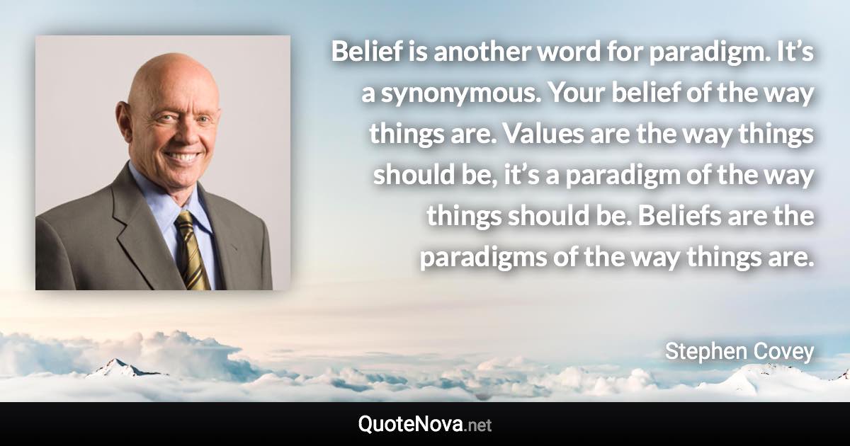 Belief is another word for paradigm. It’s a synonymous. Your belief of the way things are. Values are the way things should be, it’s a paradigm of the way things should be. Beliefs are the paradigms of the way things are. - Stephen Covey quote