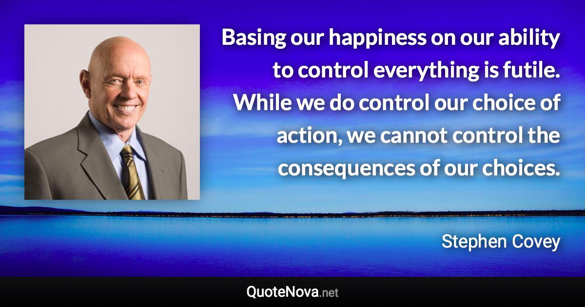 Basing our happiness on our ability to control everything is futile. While we do control our choice of action, we cannot control the consequences of our choices. - Stephen Covey quote