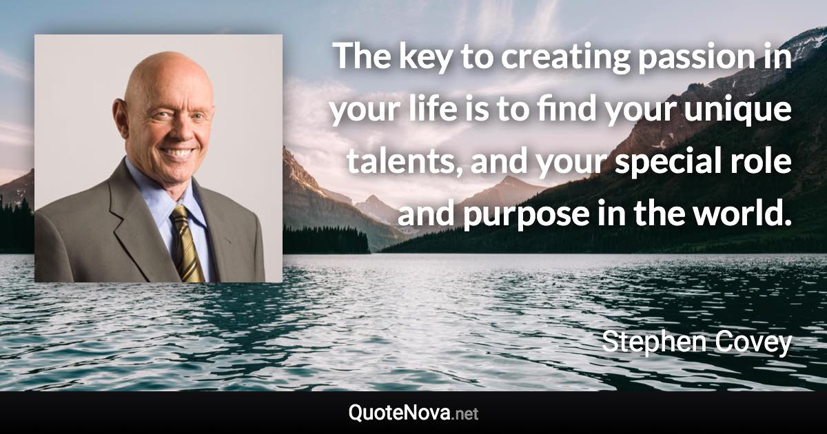 The key to creating passion in your life is to find your unique talents, and your special role and purpose in the world. - Stephen Covey quote