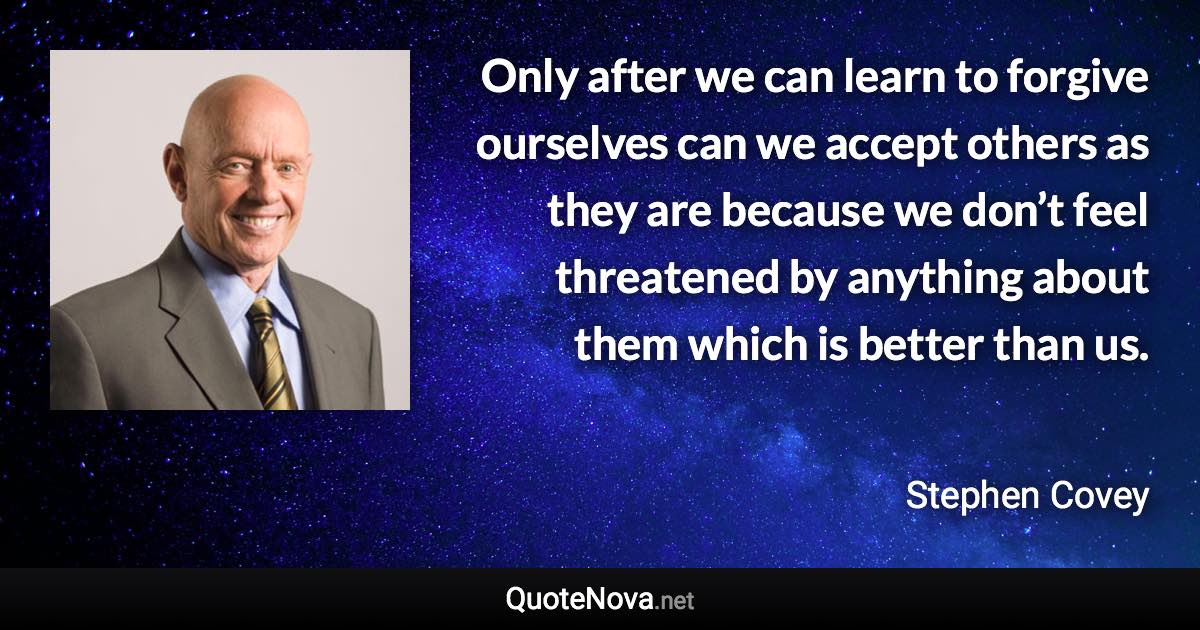 Only after we can learn to forgive ourselves can we accept others as they are because we don’t feel threatened by anything about them which is better than us. - Stephen Covey quote