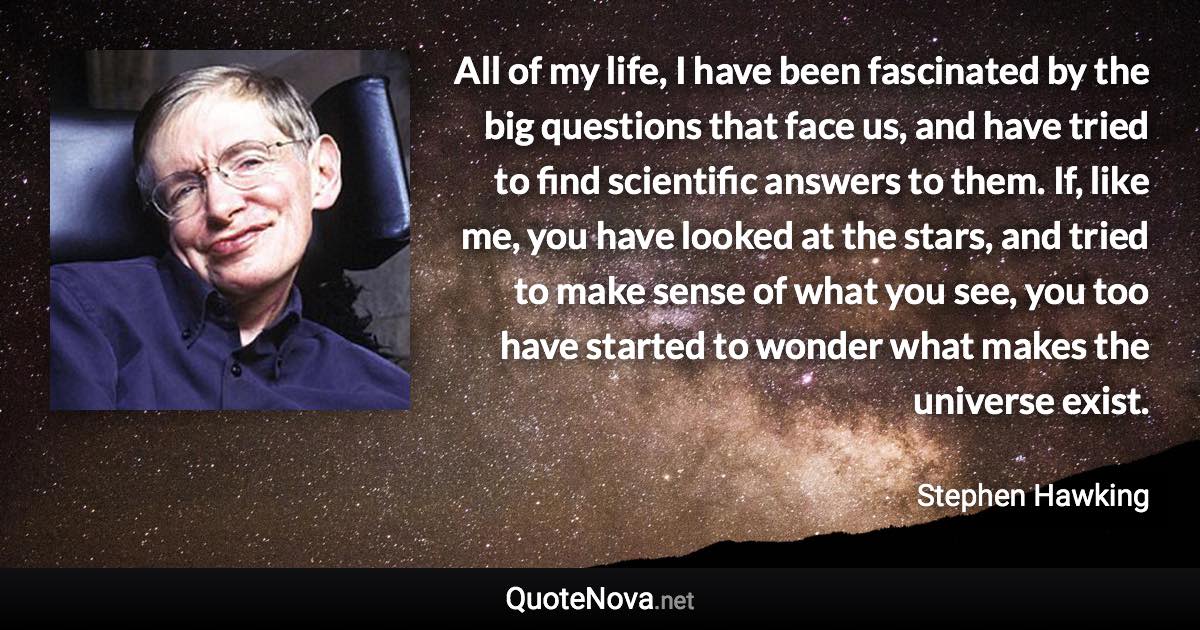 All of my life, I have been fascinated by the big questions that face us, and have tried to find scientific answers to them. If, like me, you have looked at the stars, and tried to make sense of what you see, you too have started to wonder what makes the universe exist. - Stephen Hawking quote