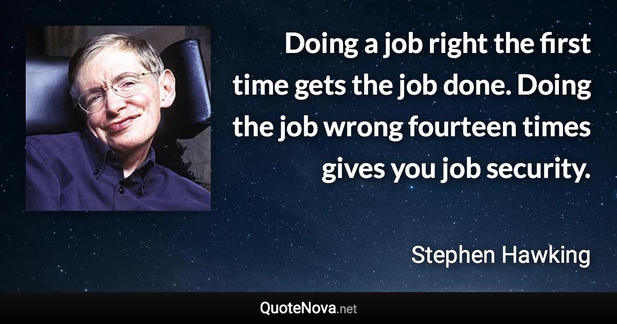 Doing a job right the first time gets the job done. Doing the job wrong fourteen times gives you job security. - Stephen Hawking quote