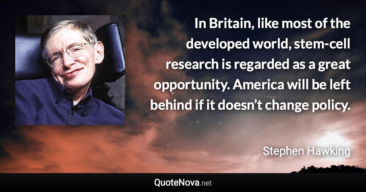 In Britain, like most of the developed world, stem-cell research is regarded as a great opportunity. America will be left behind if it doesn’t change policy. - Stephen Hawking quote