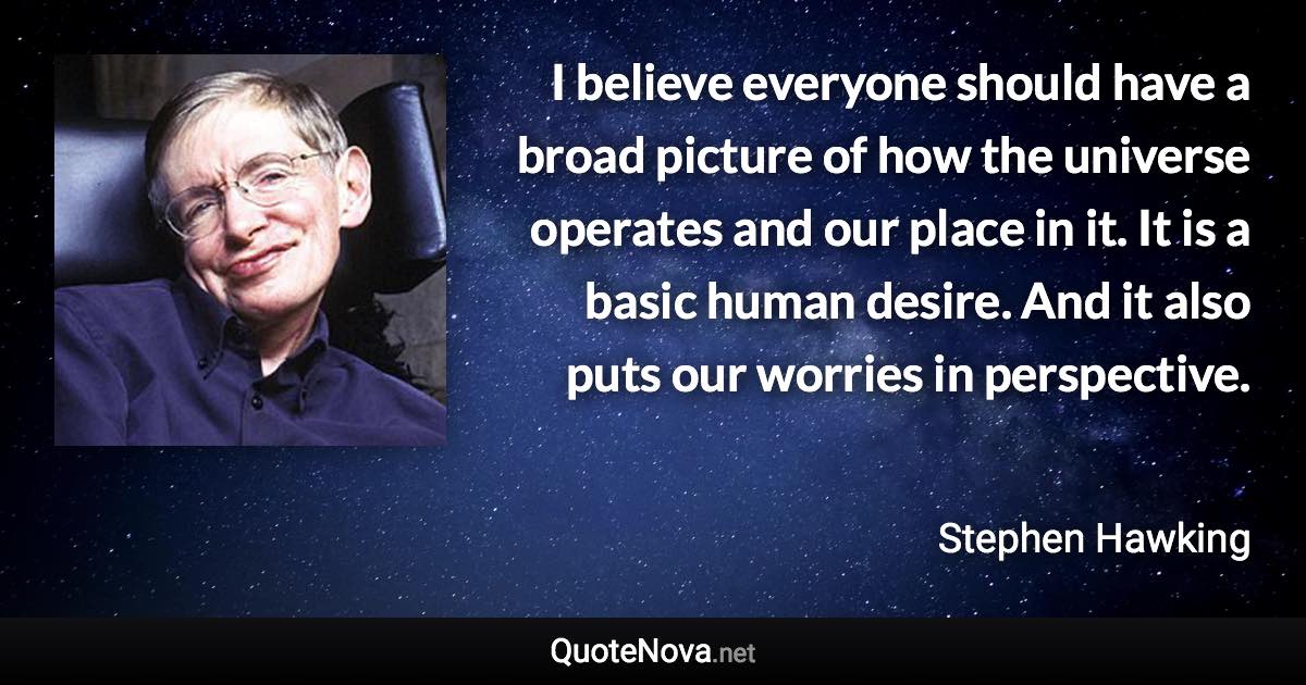 I believe everyone should have a broad picture of how the universe operates and our place in it. It is a basic human desire. And it also puts our worries in perspective. - Stephen Hawking quote