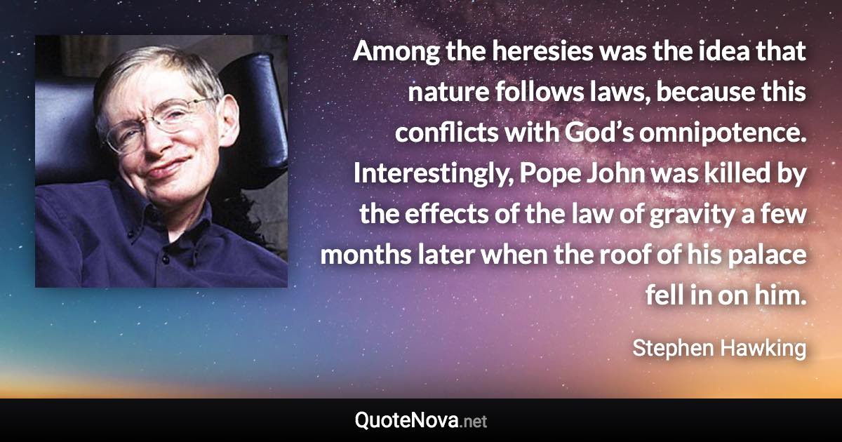 Among the heresies was the idea that nature follows laws, because this conflicts with God’s omnipotence. Interestingly, Pope John was killed by the effects of the law of gravity a few months later when the roof of his palace fell in on him. - Stephen Hawking quote