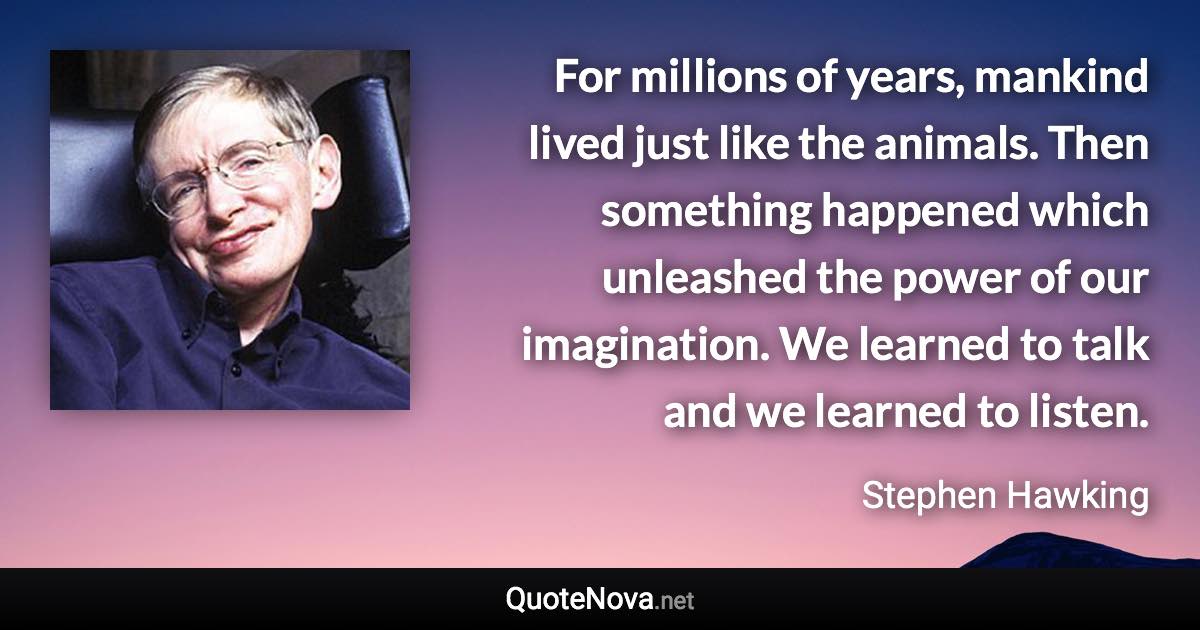 For millions of years, mankind lived just like the animals. Then something happened which unleashed the power of our imagination. We learned to talk and we learned to listen. - Stephen Hawking quote