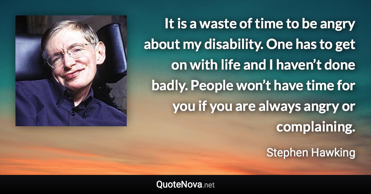 It is a waste of time to be angry about my disability. One has to get on with life and I haven’t done badly. People won’t have time for you if you are always angry or complaining. - Stephen Hawking quote