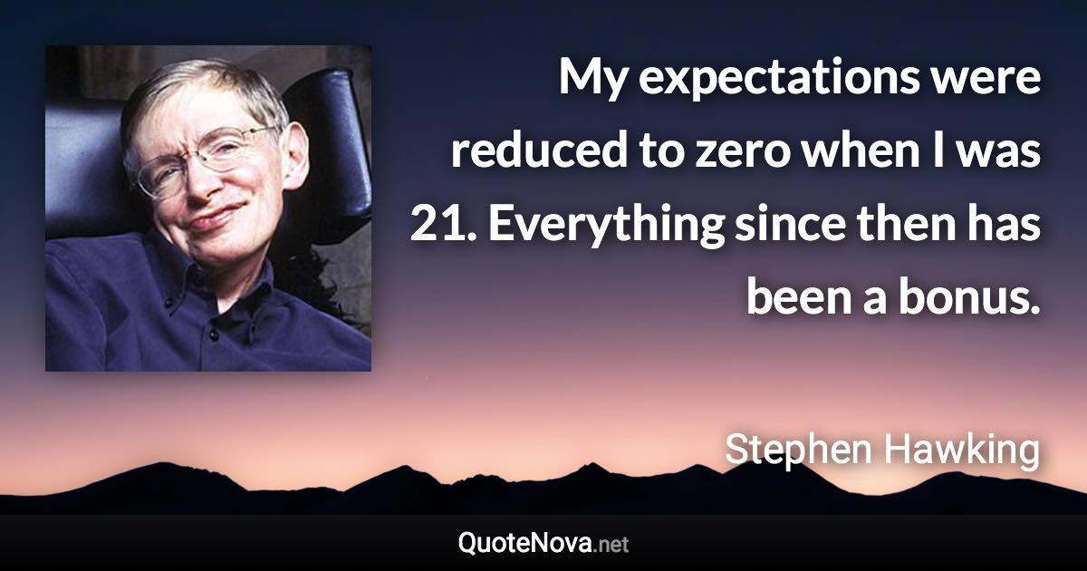 My expectations were reduced to zero when I was 21. Everything since then has been a bonus. - Stephen Hawking quote