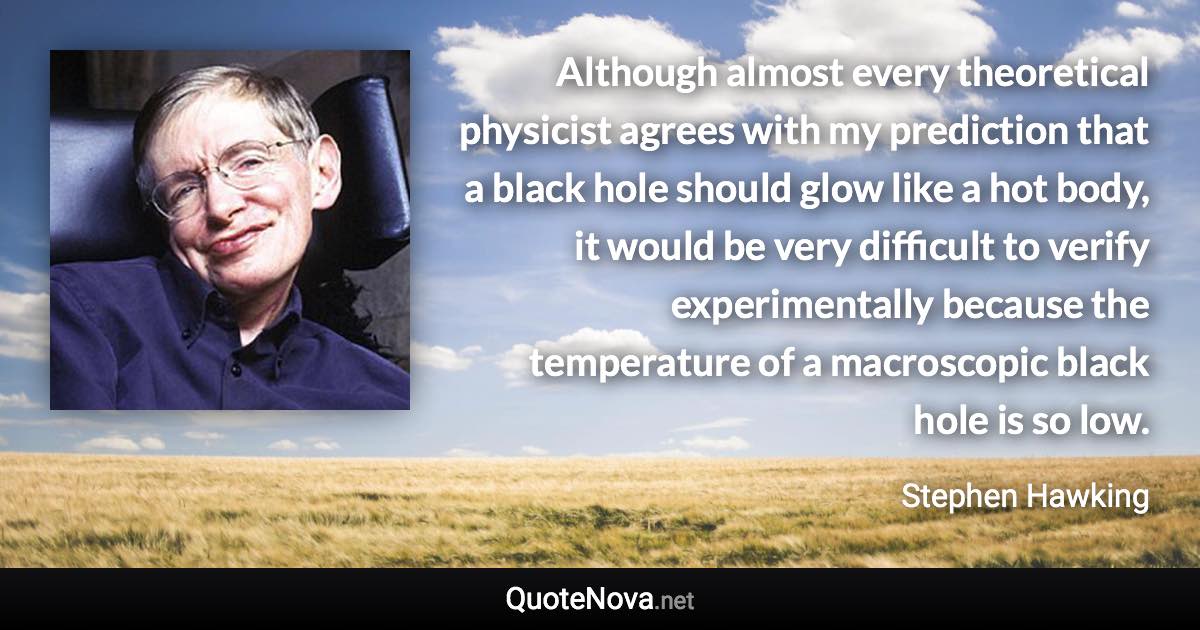 Although almost every theoretical physicist agrees with my prediction that a black hole should glow like a hot body, it would be very difficult to verify experimentally because the temperature of a macroscopic black hole is so low. - Stephen Hawking quote