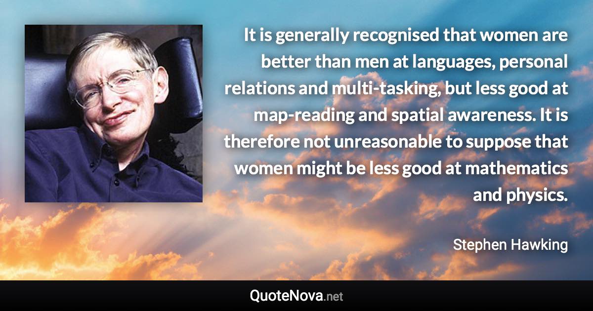 It is generally recognised that women are better than men at languages, personal relations and multi-tasking, but less good at map-reading and spatial awareness. It is therefore not unreasonable to suppose that women might be less good at mathematics and physics. - Stephen Hawking quote