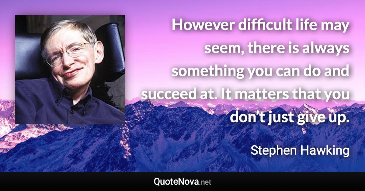 However difficult life may seem, there is always something you can do and succeed at. It matters that you don’t just give up. - Stephen Hawking quote