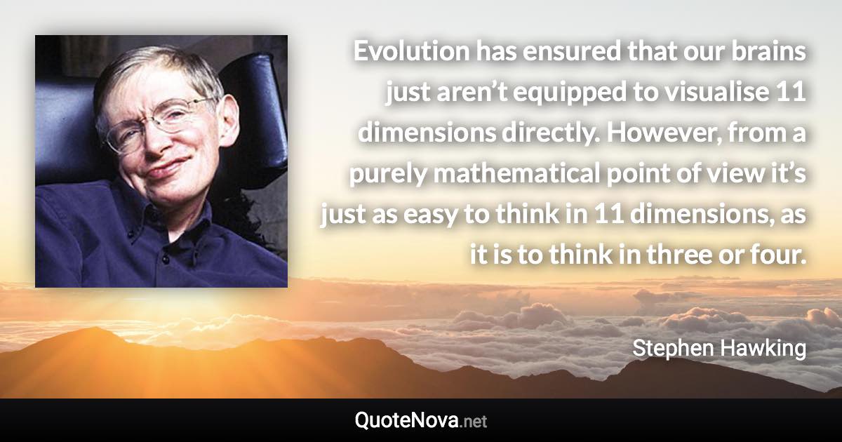 Evolution has ensured that our brains just aren’t equipped to visualise 11 dimensions directly. However, from a purely mathematical point of view it’s just as easy to think in 11 dimensions, as it is to think in three or four. - Stephen Hawking quote