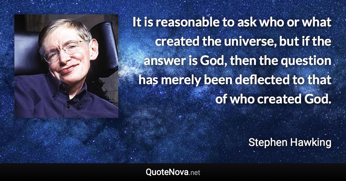 It is reasonable to ask who or what created the universe, but if the answer is God, then the question has merely been deflected to that of who created God. - Stephen Hawking quote