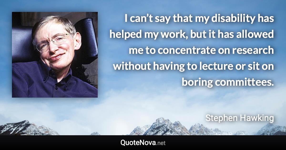 I can’t say that my disability has helped my work, but it has allowed me to concentrate on research without having to lecture or sit on boring committees. - Stephen Hawking quote