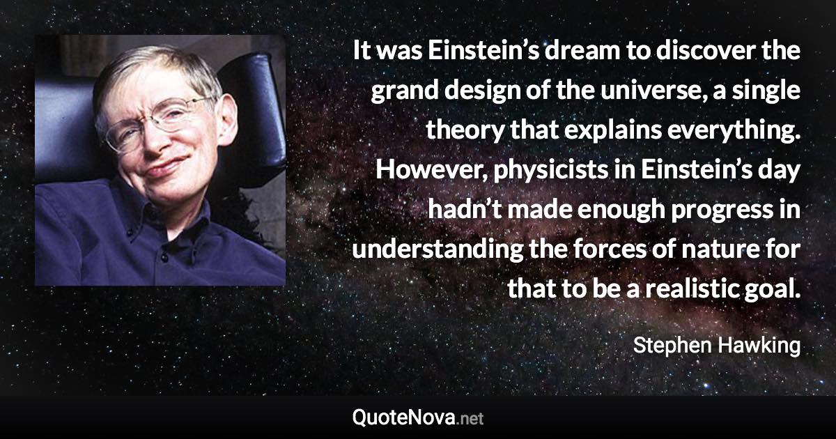 It was Einstein’s dream to discover the grand design of the universe, a single theory that explains everything. However, physicists in Einstein’s day hadn’t made enough progress in understanding the forces of nature for that to be a realistic goal. - Stephen Hawking quote