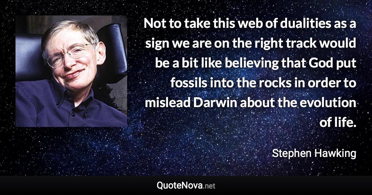 Not to take this web of dualities as a sign we are on the right track would be a bit like believing that God put fossils into the rocks in order to mislead Darwin about the evolution of life. - Stephen Hawking quote