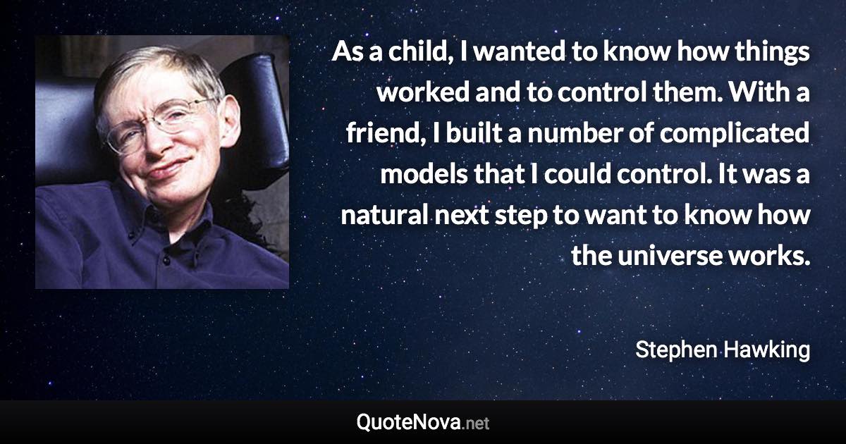 As a child, I wanted to know how things worked and to control them. With a friend, I built a number of complicated models that I could control. It was a natural next step to want to know how the universe works. - Stephen Hawking quote