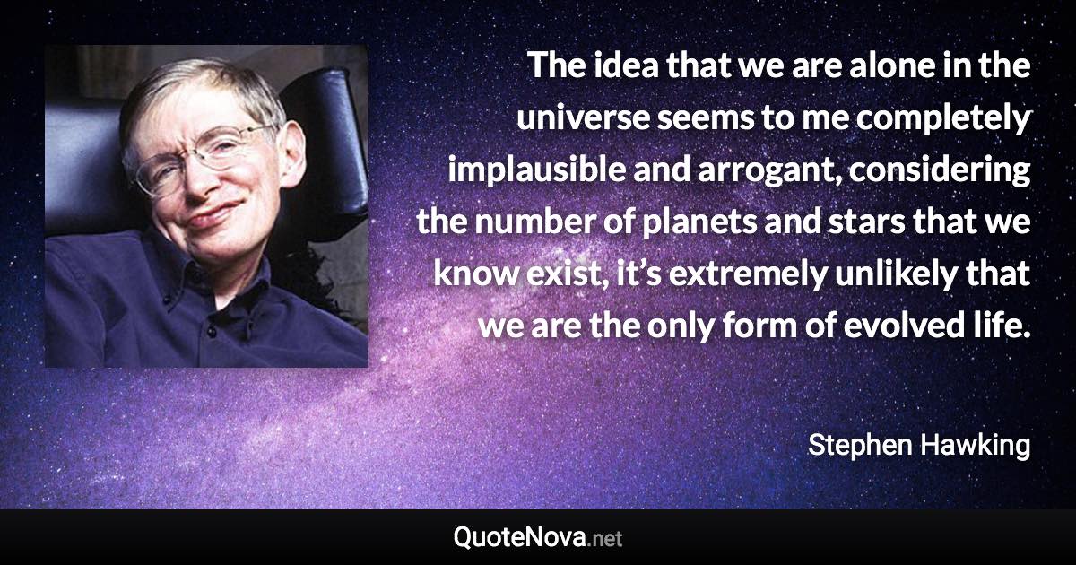 The idea that we are alone in the universe seems to me completely implausible and arrogant, considering the number of planets and stars that we know exist, it’s extremely unlikely that we are the only form of evolved life. - Stephen Hawking quote